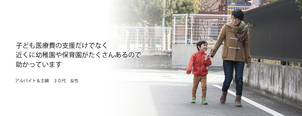 子ども医療費の支援だけでなく　近くに幼稚園や保育園がたくさんあるので助かっています　アルバイト&主婦　30代　女性