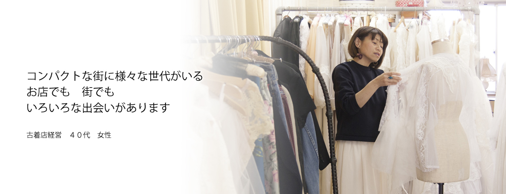 コンパクトな街に様々な世代がいる　お店でも　街でも　いろいろな出会いがあります　古着店経営　40代　女性