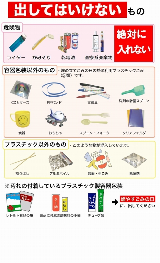 プラスチック製容器包装の日に出してはいけないもの　【危険物】ライター、かみそり、乾電池、医療系廃棄物（絶対に入れない）　【容器包装以外のもの】（埋め立てごみの日の熱源利用プラスチックごみ（3類）です。）CDケース、PPバンド、文房具、洗剤の計量スプーン、食器、おもちゃ、スプーン・フォーク、クリアフォルダ　【プラスチック以外のもの】（このような物が混入しています。）割りばし、アルミホイル、残飯・生ごみ、除湿剤　※汚れの付着しているプラスチック製容器包装（レトルト食品の袋、食品に付属の調味料の小袋、チューブ類）は、燃やすごみの日に出してください。